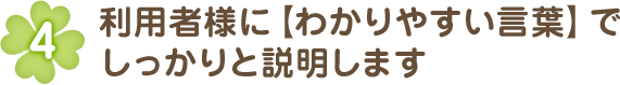 利用者様に【わかりやすい言葉】でしっかりと説明します。